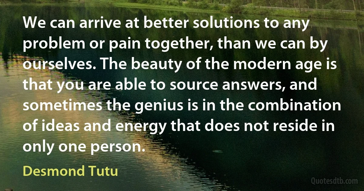 We can arrive at better solutions to any problem or pain together, than we can by ourselves. The beauty of the modern age is that you are able to source answers, and sometimes the genius is in the combination of ideas and energy that does not reside in only one person. (Desmond Tutu)