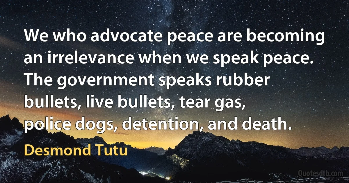 We who advocate peace are becoming an irrelevance when we speak peace. The government speaks rubber bullets, live bullets, tear gas, police dogs, detention, and death. (Desmond Tutu)