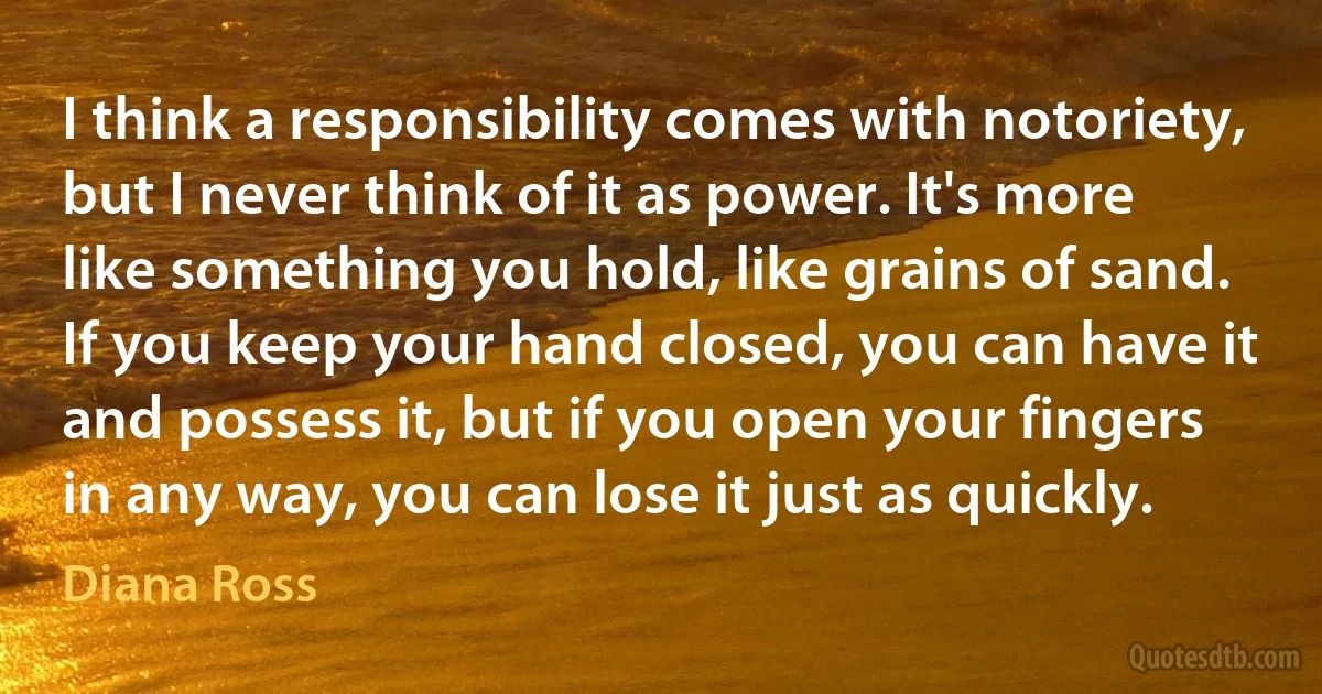 I think a responsibility comes with notoriety, but I never think of it as power. It's more like something you hold, like grains of sand. If you keep your hand closed, you can have it and possess it, but if you open your fingers in any way, you can lose it just as quickly. (Diana Ross)