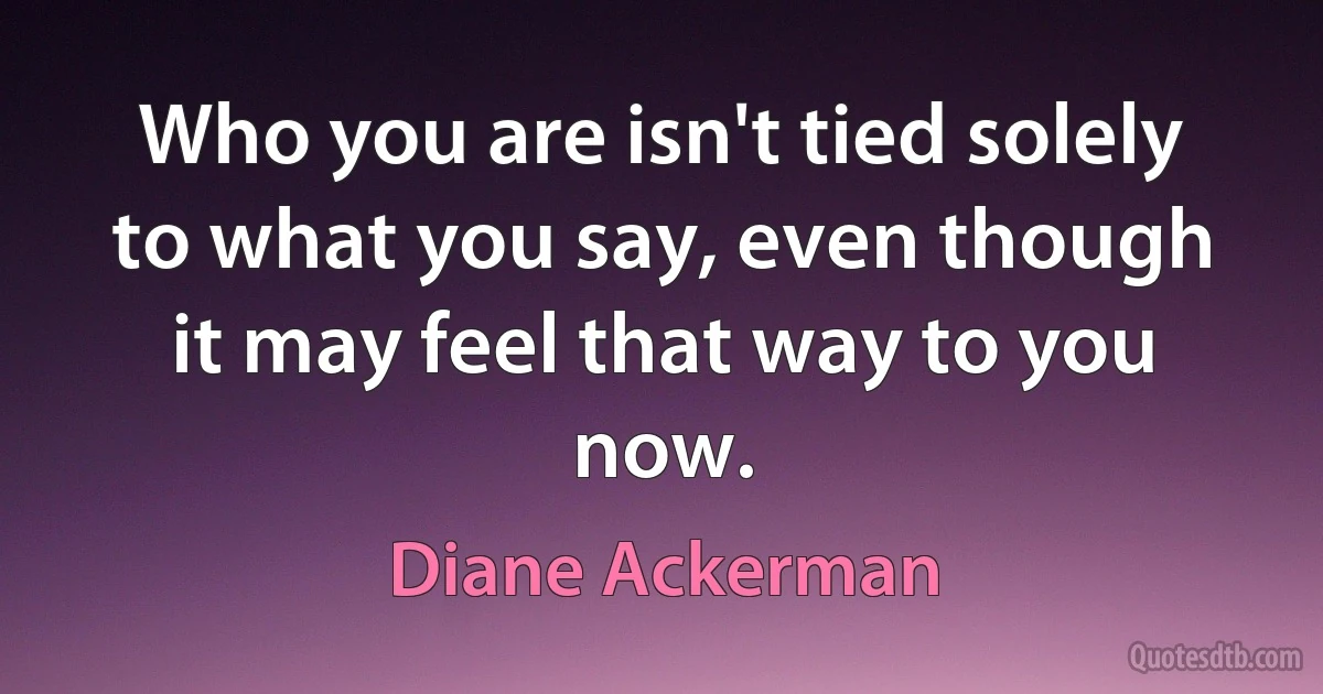 Who you are isn't tied solely to what you say, even though it may feel that way to you now. (Diane Ackerman)