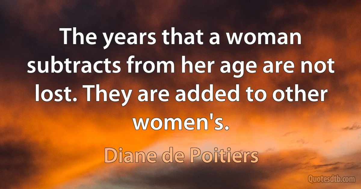 The years that a woman subtracts from her age are not lost. They are added to other women's. (Diane de Poitiers)