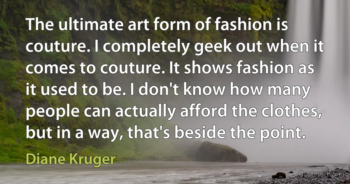 The ultimate art form of fashion is couture. I completely geek out when it comes to couture. It shows fashion as it used to be. I don't know how many people can actually afford the clothes, but in a way, that's beside the point. (Diane Kruger)