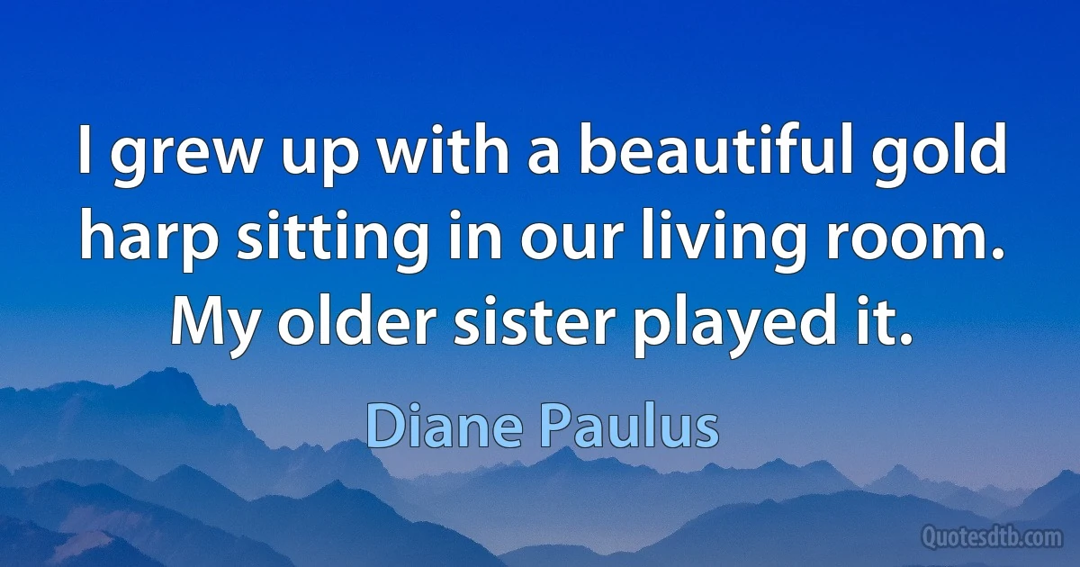 I grew up with a beautiful gold harp sitting in our living room. My older sister played it. (Diane Paulus)