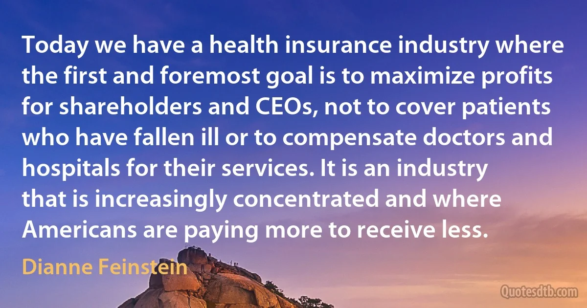 Today we have a health insurance industry where the first and foremost goal is to maximize profits for shareholders and CEOs, not to cover patients who have fallen ill or to compensate doctors and hospitals for their services. It is an industry that is increasingly concentrated and where Americans are paying more to receive less. (Dianne Feinstein)