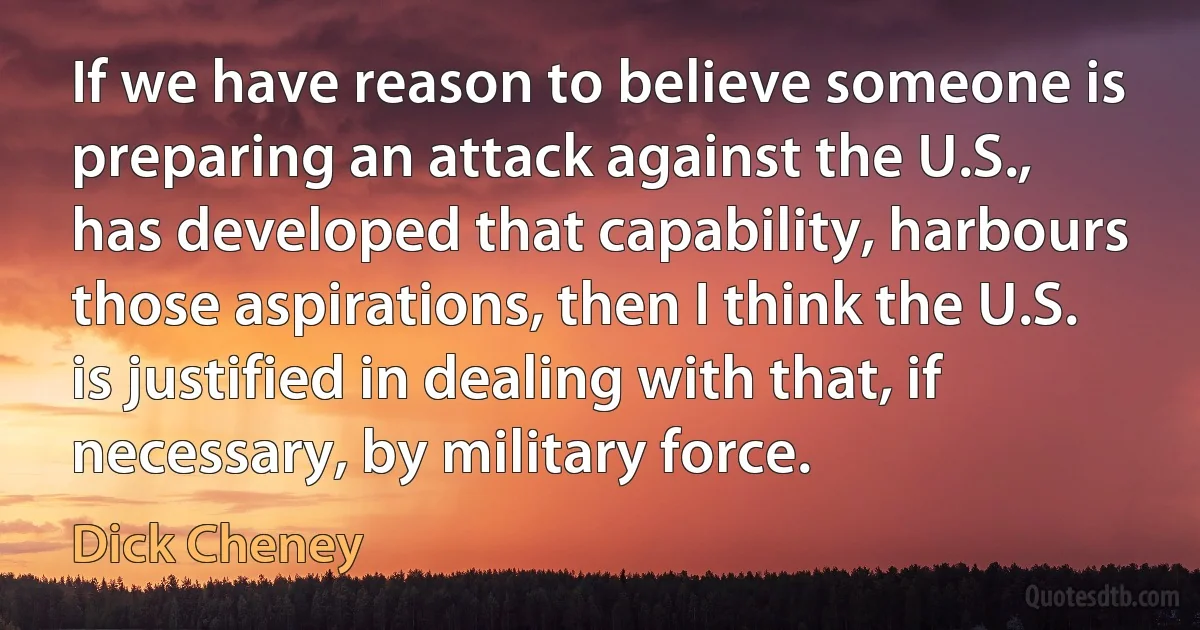 If we have reason to believe someone is preparing an attack against the U.S., has developed that capability, harbours those aspirations, then I think the U.S. is justified in dealing with that, if necessary, by military force. (Dick Cheney)