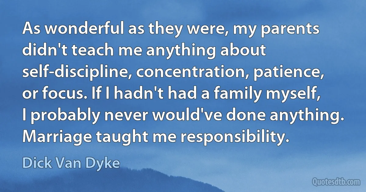 As wonderful as they were, my parents didn't teach me anything about self-discipline, concentration, patience, or focus. If I hadn't had a family myself, I probably never would've done anything. Marriage taught me responsibility. (Dick Van Dyke)