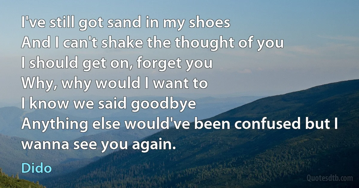 I've still got sand in my shoes
And I can't shake the thought of you
I should get on, forget you
Why, why would I want to
I know we said goodbye
Anything else would've been confused but I wanna see you again. (Dido)