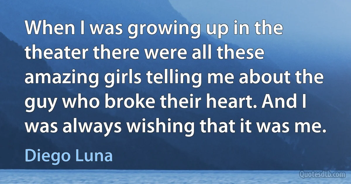 When I was growing up in the theater there were all these amazing girls telling me about the guy who broke their heart. And I was always wishing that it was me. (Diego Luna)