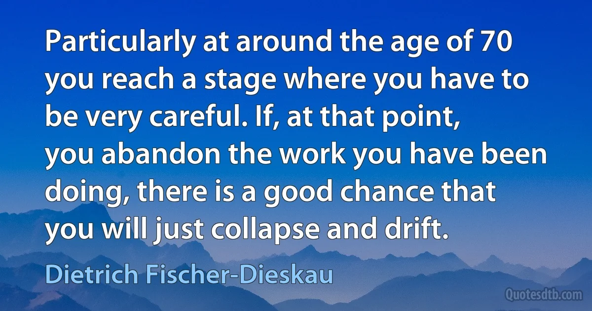 Particularly at around the age of 70 you reach a stage where you have to be very careful. If, at that point, you abandon the work you have been doing, there is a good chance that you will just collapse and drift. (Dietrich Fischer-Dieskau)