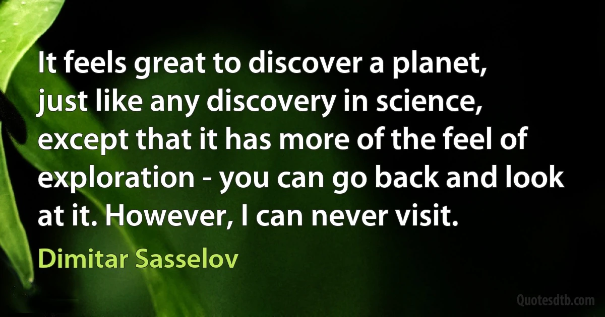 It feels great to discover a planet, just like any discovery in science, except that it has more of the feel of exploration - you can go back and look at it. However, I can never visit. (Dimitar Sasselov)