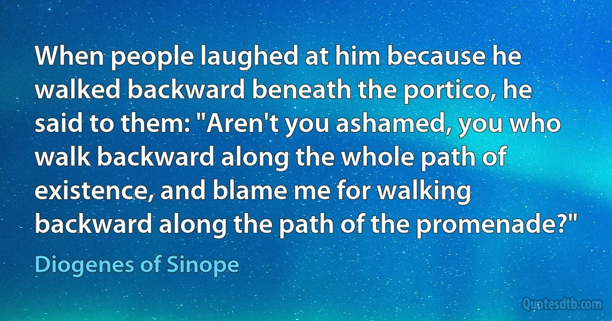 When people laughed at him because he walked backward beneath the portico, he said to them: "Aren't you ashamed, you who walk backward along the whole path of existence, and blame me for walking backward along the path of the promenade?" (Diogenes of Sinope)