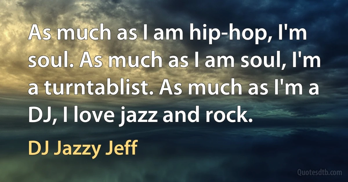 As much as I am hip-hop, I'm soul. As much as I am soul, I'm a turntablist. As much as I'm a DJ, I love jazz and rock. (DJ Jazzy Jeff)