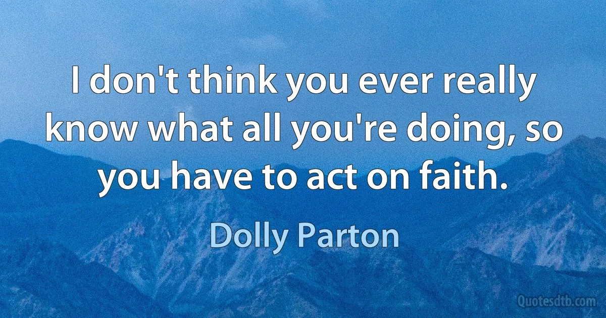 I don't think you ever really know what all you're doing, so you have to act on faith. (Dolly Parton)