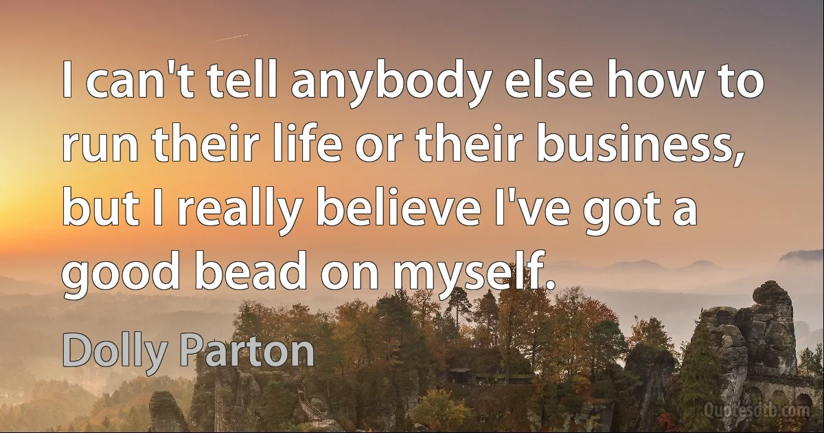 I can't tell anybody else how to run their life or their business, but I really believe I've got a good bead on myself. (Dolly Parton)