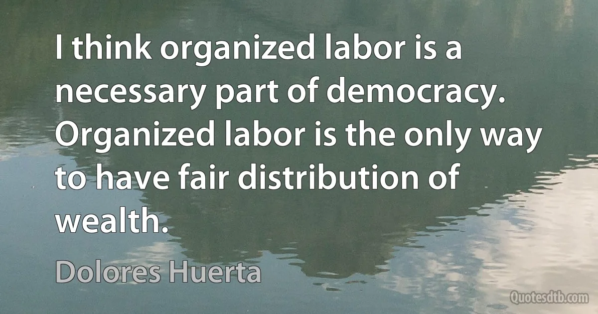 I think organized labor is a necessary part of democracy. Organized labor is the only way to have fair distribution of wealth. (Dolores Huerta)