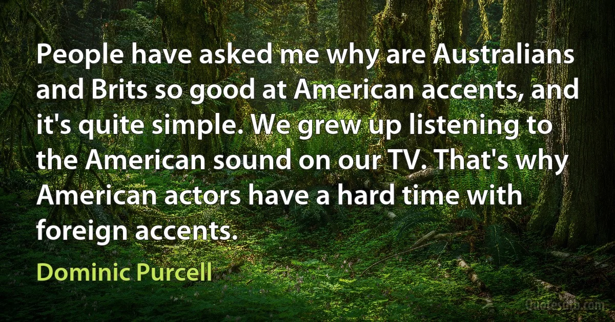 People have asked me why are Australians and Brits so good at American accents, and it's quite simple. We grew up listening to the American sound on our TV. That's why American actors have a hard time with foreign accents. (Dominic Purcell)