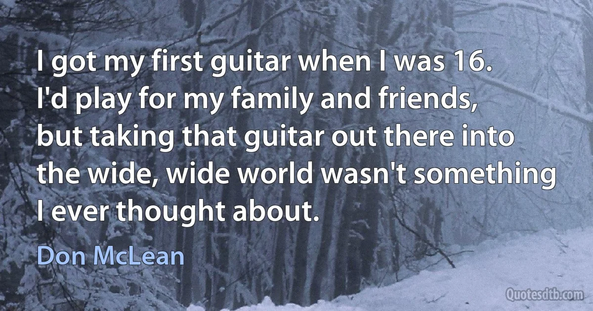 I got my first guitar when I was 16. I'd play for my family and friends, but taking that guitar out there into the wide, wide world wasn't something I ever thought about. (Don McLean)