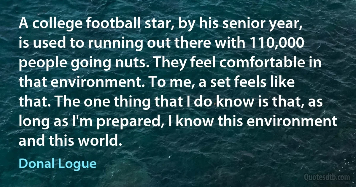 A college football star, by his senior year, is used to running out there with 110,000 people going nuts. They feel comfortable in that environment. To me, a set feels like that. The one thing that I do know is that, as long as I'm prepared, I know this environment and this world. (Donal Logue)