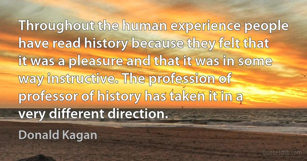 Throughout the human experience people have read history because they felt that it was a pleasure and that it was in some way instructive. The profession of professor of history has taken it in a very different direction. (Donald Kagan)