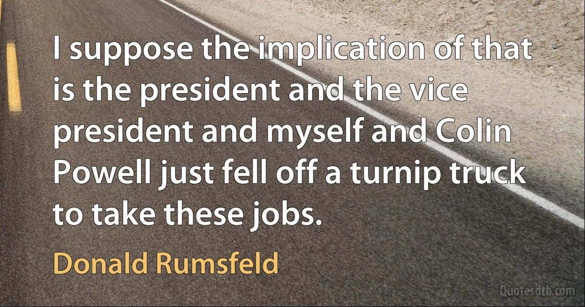 I suppose the implication of that is the president and the vice president and myself and Colin Powell just fell off a turnip truck to take these jobs. (Donald Rumsfeld)