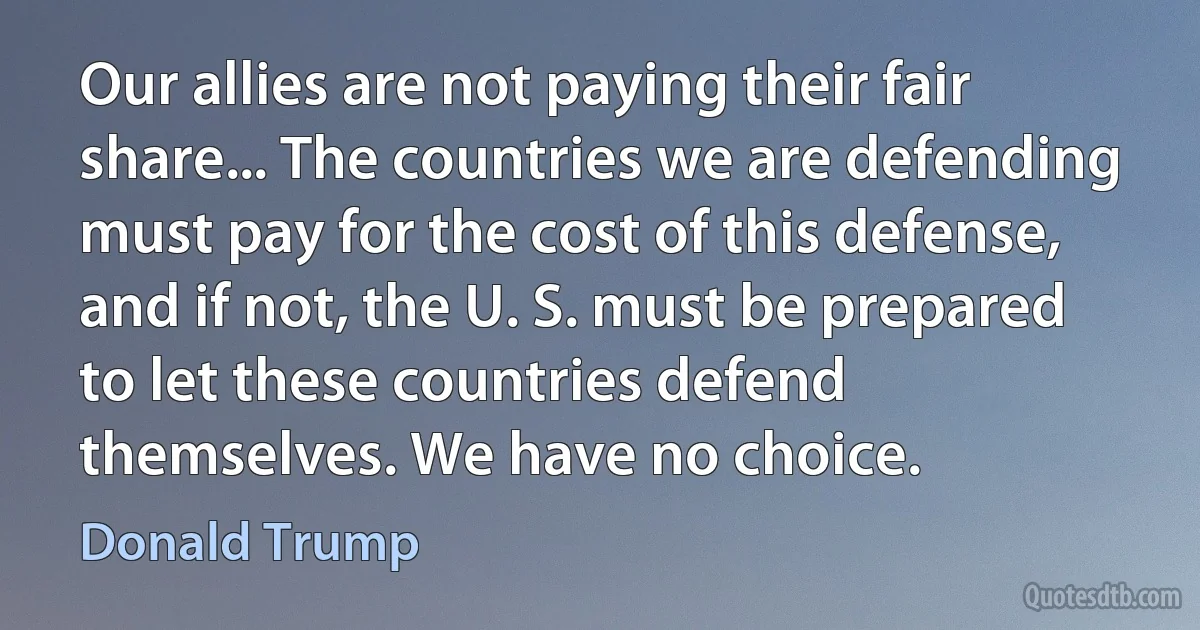 Our allies are not paying their fair share... The countries we are defending must pay for the cost of this defense, and if not, the U. S. must be prepared to let these countries defend themselves. We have no choice. (Donald Trump)