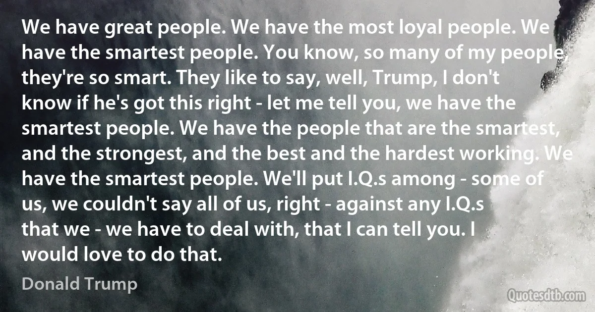 We have great people. We have the most loyal people. We have the smartest people. You know, so many of my people, they're so smart. They like to say, well, Trump, I don't know if he's got this right - let me tell you, we have the smartest people. We have the people that are the smartest, and the strongest, and the best and the hardest working. We have the smartest people. We'll put I.Q.s among - some of us, we couldn't say all of us, right - against any I.Q.s that we - we have to deal with, that I can tell you. I would love to do that. (Donald Trump)