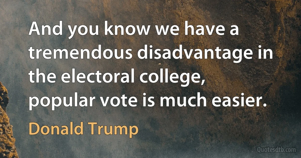 And you know we have a tremendous disadvantage in the electoral college, popular vote is much easier. (Donald Trump)