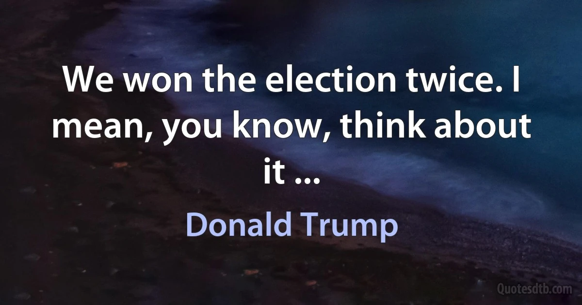 We won the election twice. I mean, you know, think about it ... (Donald Trump)