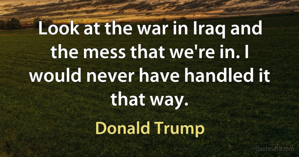 Look at the war in Iraq and the mess that we're in. I would never have handled it that way. (Donald Trump)