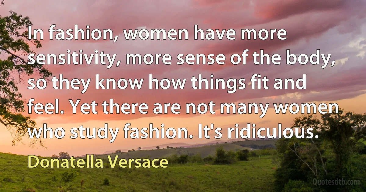 In fashion, women have more sensitivity, more sense of the body, so they know how things fit and feel. Yet there are not many women who study fashion. It's ridiculous. (Donatella Versace)