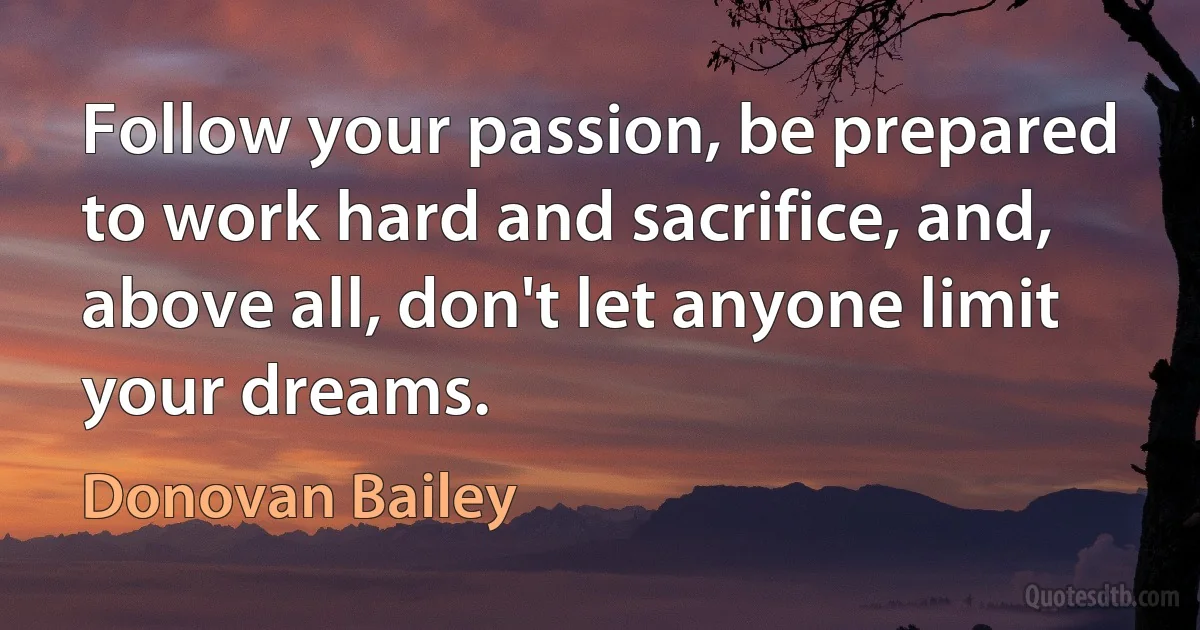 Follow your passion, be prepared to work hard and sacrifice, and, above all, don't let anyone limit your dreams. (Donovan Bailey)