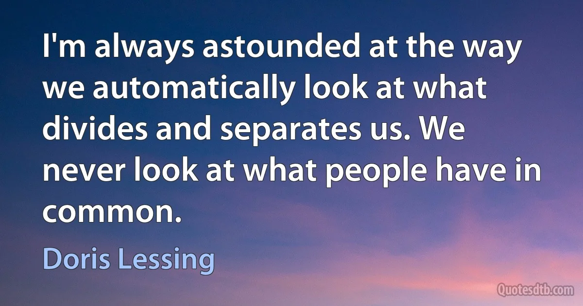 I'm always astounded at the way we automatically look at what divides and separates us. We never look at what people have in common. (Doris Lessing)