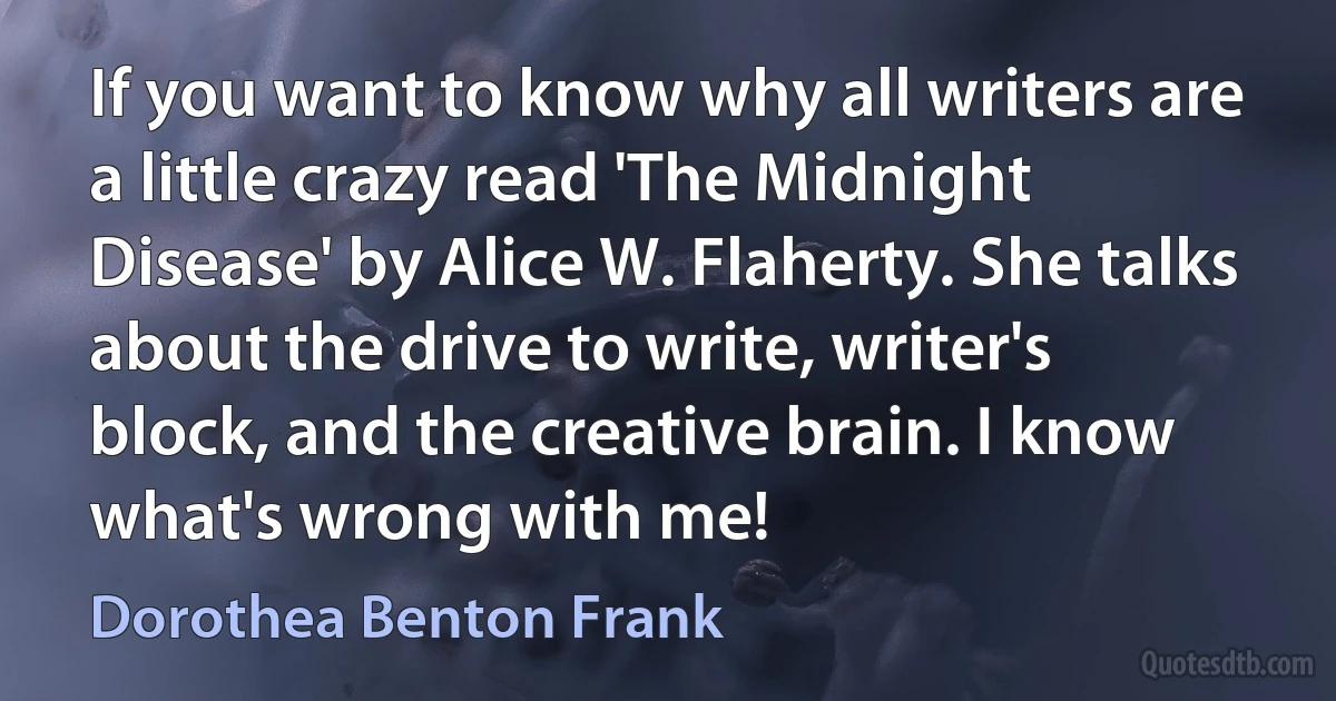 If you want to know why all writers are a little crazy read 'The Midnight Disease' by Alice W. Flaherty. She talks about the drive to write, writer's block, and the creative brain. I know what's wrong with me! (Dorothea Benton Frank)