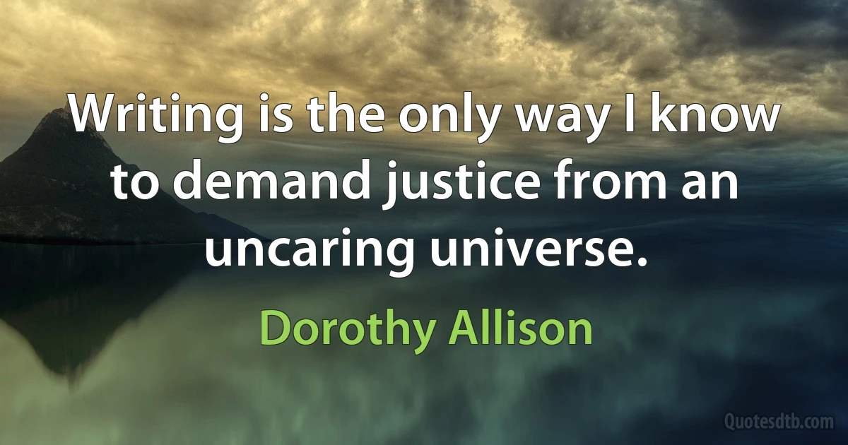 Writing is the only way I know to demand justice from an uncaring universe. (Dorothy Allison)