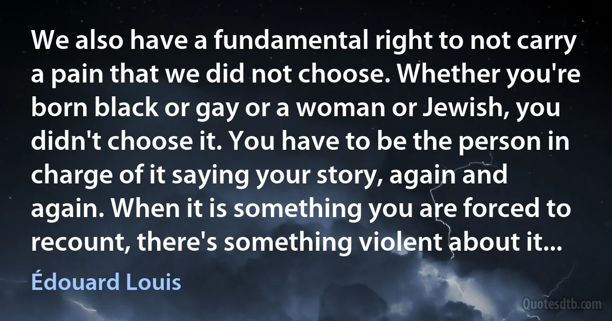 We also have a fundamental right to not carry a pain that we did not choose. Whether you're born black or gay or a woman or Jewish, you didn't choose it. You have to be the person in charge of it saying your story, again and again. When it is something you are forced to recount, there's something violent about it... (Édouard Louis)