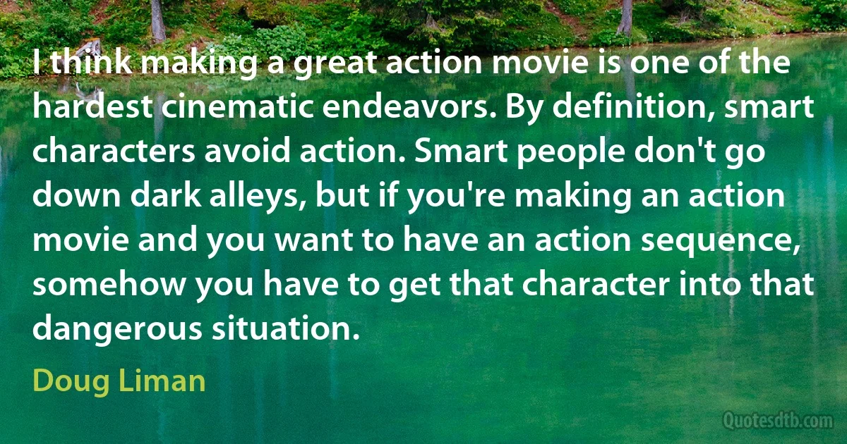 I think making a great action movie is one of the hardest cinematic endeavors. By definition, smart characters avoid action. Smart people don't go down dark alleys, but if you're making an action movie and you want to have an action sequence, somehow you have to get that character into that dangerous situation. (Doug Liman)