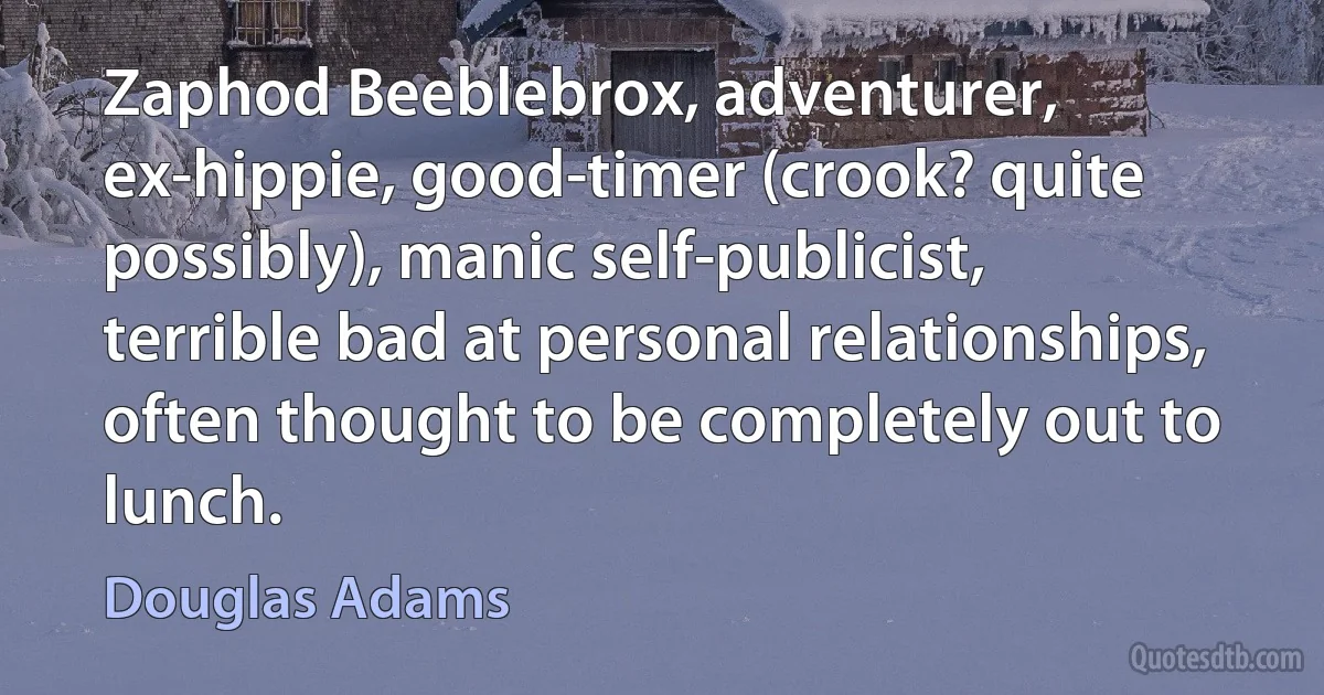 Zaphod Beeblebrox, adventurer, ex-hippie, good-timer (crook? quite possibly), manic self-publicist, terrible bad at personal relationships, often thought to be completely out to lunch. (Douglas Adams)