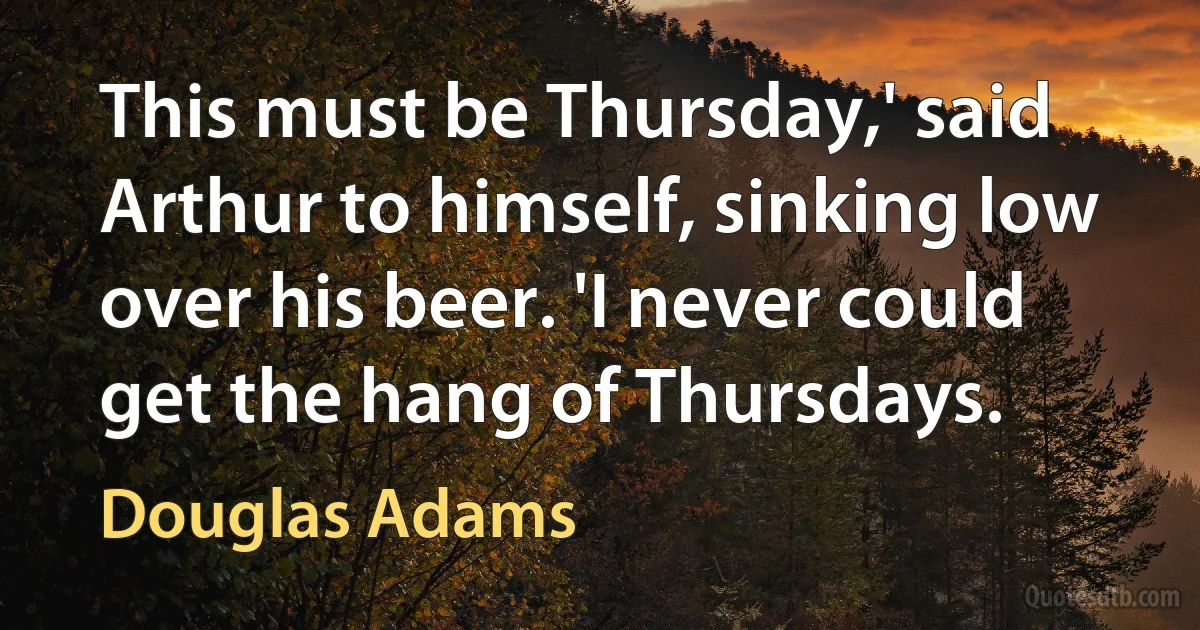 This must be Thursday,' said Arthur to himself, sinking low over his beer. 'I never could get the hang of Thursdays. (Douglas Adams)