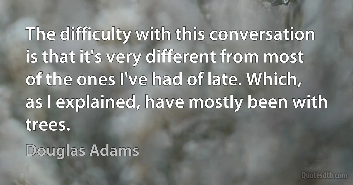 The difficulty with this conversation is that it's very different from most of the ones I've had of late. Which, as I explained, have mostly been with trees. (Douglas Adams)