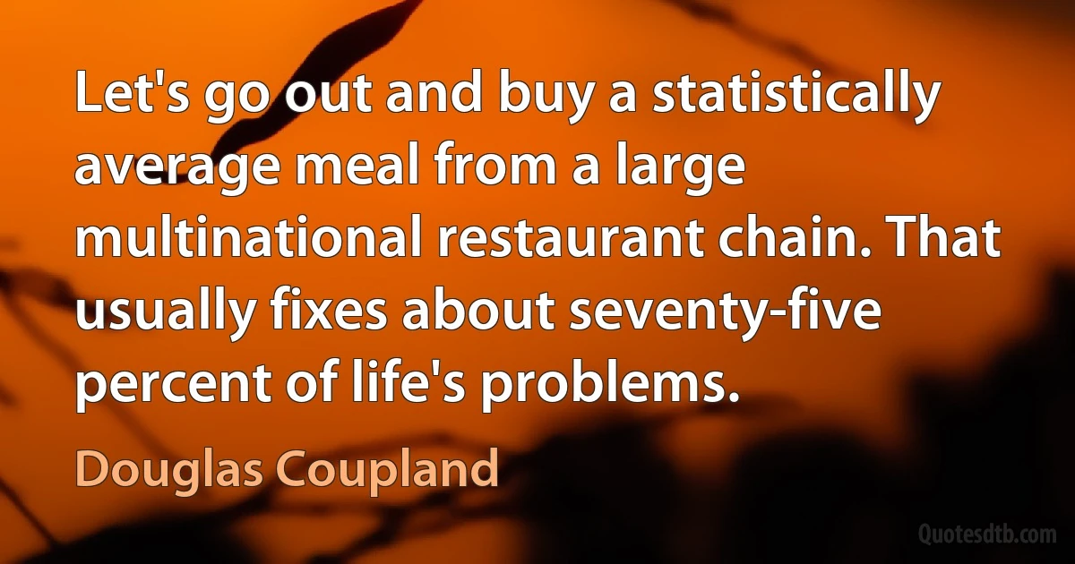 Let's go out and buy a statistically average meal from a large multinational restaurant chain. That usually fixes about seventy-five percent of life's problems. (Douglas Coupland)