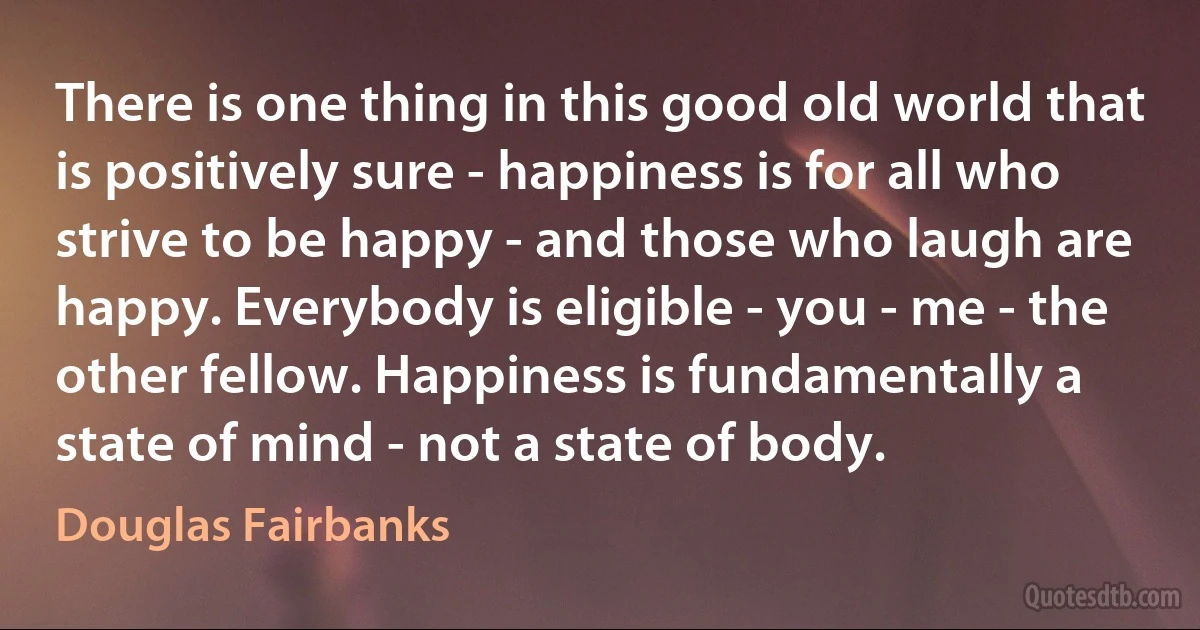 There is one thing in this good old world that is positively sure - happiness is for all who strive to be happy - and those who laugh are happy. Everybody is eligible - you - me - the other fellow. Happiness is fundamentally a state of mind - not a state of body. (Douglas Fairbanks)