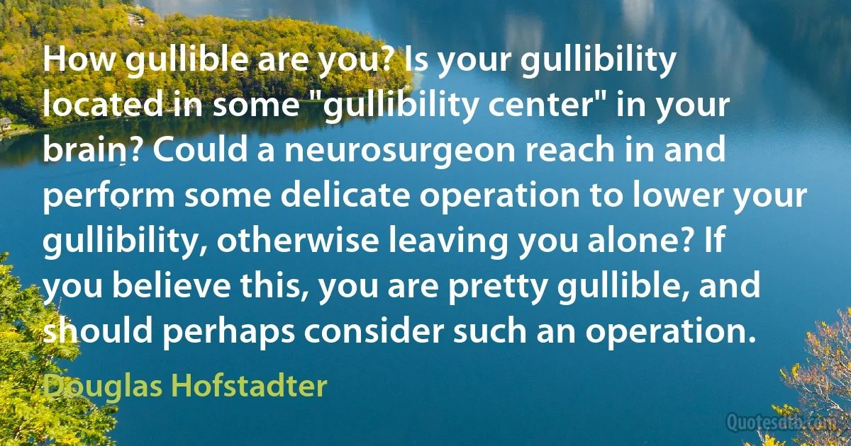 How gullible are you? Is your gullibility located in some "gullibility center" in your brain? Could a neurosurgeon reach in and perform some delicate operation to lower your gullibility, otherwise leaving you alone? If you believe this, you are pretty gullible, and should perhaps consider such an operation. (Douglas Hofstadter)