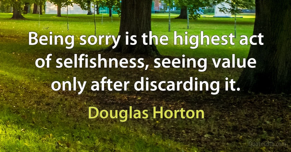 Being sorry is the highest act of selfishness, seeing value only after discarding it. (Douglas Horton)