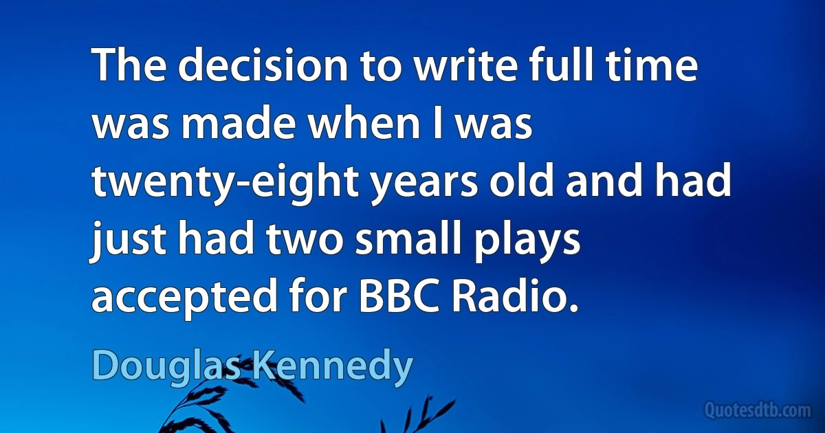 The decision to write full time was made when I was twenty-eight years old and had just had two small plays accepted for BBC Radio. (Douglas Kennedy)