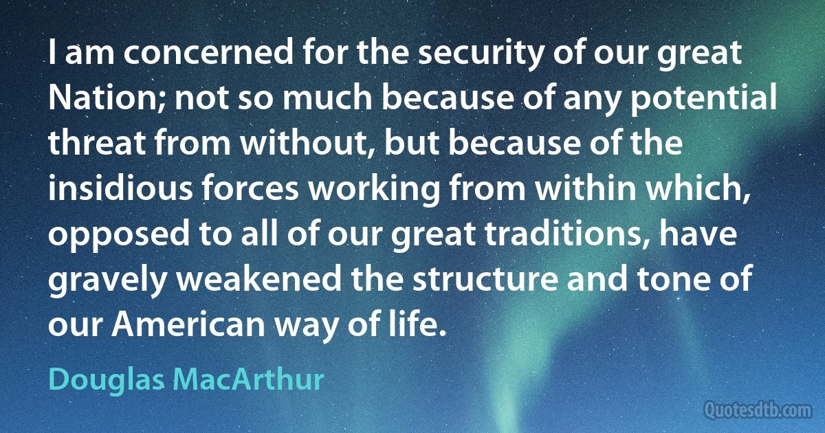 I am concerned for the security of our great Nation; not so much because of any potential threat from without, but because of the insidious forces working from within which, opposed to all of our great traditions, have gravely weakened the structure and tone of our American way of life. (Douglas MacArthur)