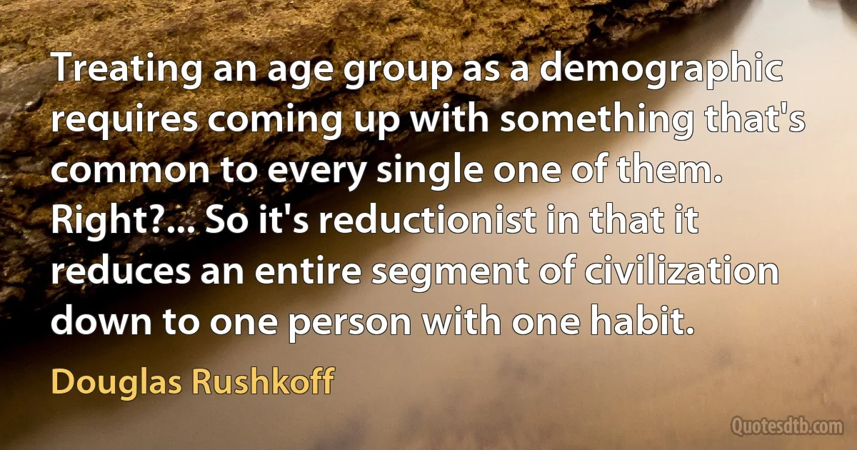 Treating an age group as a demographic requires coming up with something that's common to every single one of them. Right?... So it's reductionist in that it reduces an entire segment of civilization down to one person with one habit. (Douglas Rushkoff)