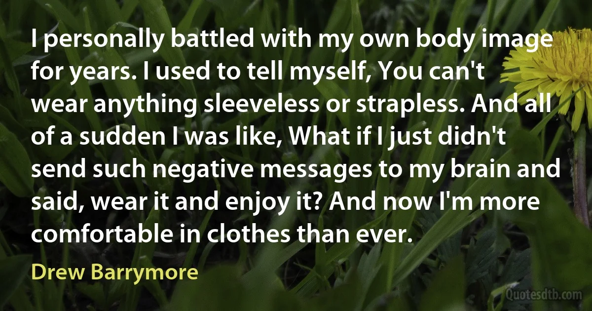 I personally battled with my own body image for years. I used to tell myself, You can't wear anything sleeveless or strapless. And all of a sudden I was like, What if I just didn't send such negative messages to my brain and said, wear it and enjoy it? And now I'm more comfortable in clothes than ever. (Drew Barrymore)