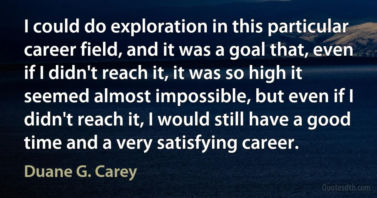 I could do exploration in this particular career field, and it was a goal that, even if I didn't reach it, it was so high it seemed almost impossible, but even if I didn't reach it, I would still have a good time and a very satisfying career. (Duane G. Carey)