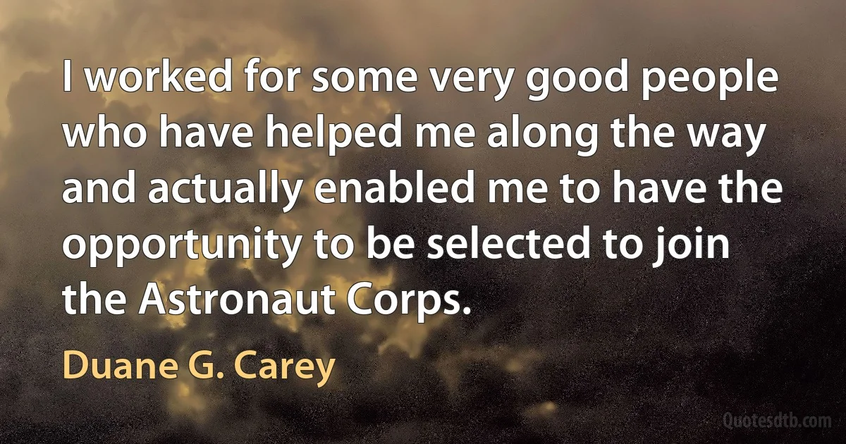 I worked for some very good people who have helped me along the way and actually enabled me to have the opportunity to be selected to join the Astronaut Corps. (Duane G. Carey)