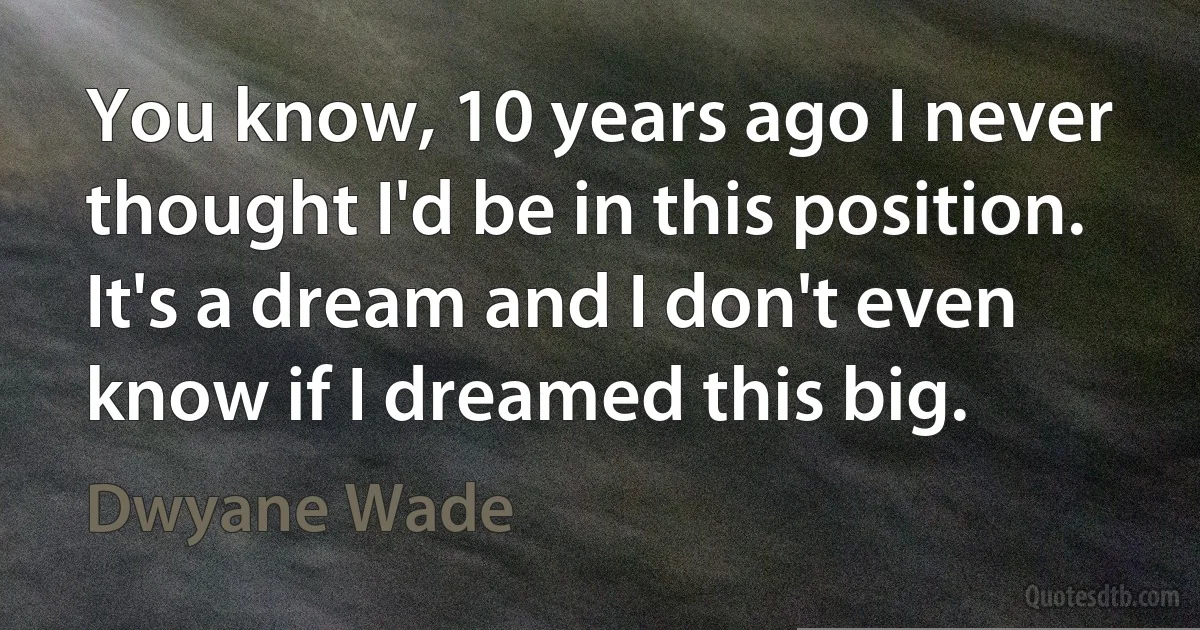 You know, 10 years ago I never thought I'd be in this position. It's a dream and I don't even know if I dreamed this big. (Dwyane Wade)